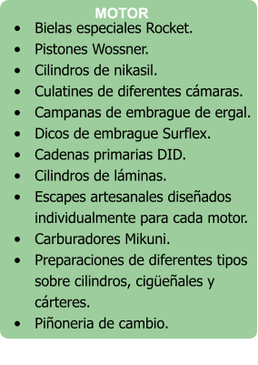 •	Bielas especiales Rocket. •	Pistones Wossner. •	Cilindros de nikasil. •	Culatines de diferentes cámaras. •	Campanas de embrague de ergal. •	Dicos de embrague Surflex. •	Cadenas primarias DID. •	Cilindros de láminas. •	Escapes artesanales diseñados individualmente para cada motor. •	Carburadores Mikuni. •	Preparaciones de diferentes tipos sobre cilindros, cigüeñales y cárteres. •	Piñoneria de cambio.   MOTOR